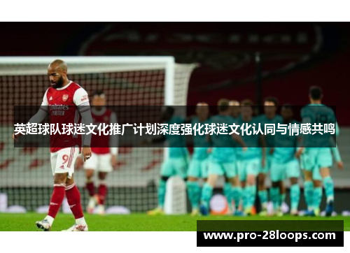 英超球队球迷文化推广计划深度强化球迷文化认同与情感共鸣 英超球队球迷文化推广计划深度强化球迷文化认同与情感共鸣
