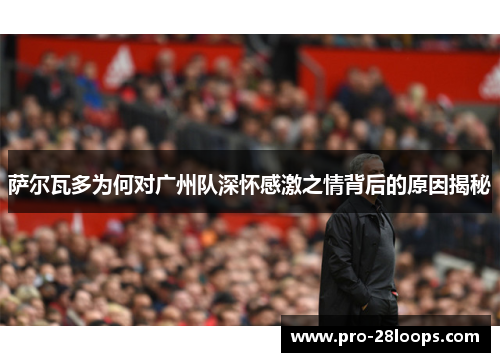 萨尔瓦多为何对广州队深怀感激之情背后的原因揭秘 萨尔瓦多为何对广州队深怀感激之情背后的原因揭秘