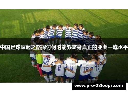 中国足球崛起之路探讨何时能够跻身真正的亚洲一流水平 中国足球崛起之路探讨何时能够跻身真正的亚洲一流水平