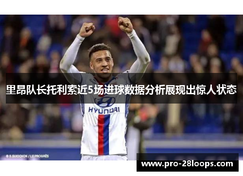 里昂队长托利索近5场进球数据分析展现出惊人状态 里昂队长托利索近5场进球数据分析展现出惊人状态