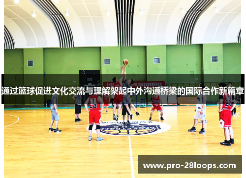 通过篮球促进文化交流与理解架起中外沟通桥梁的国际合作新篇章 通过篮球促进文化交流与理解架起中外沟通桥梁的国际合作新篇章