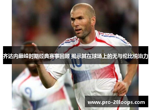 齐达内巅峰时期经典赛事回顾 揭示其在球场上的无与伦比统治力