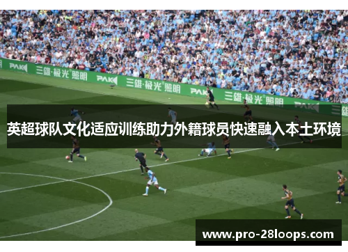 英超球队文化适应训练助力外籍球员快速融入本土环境 英超球队文化适应训练助力外籍球员快速融入本土环境
