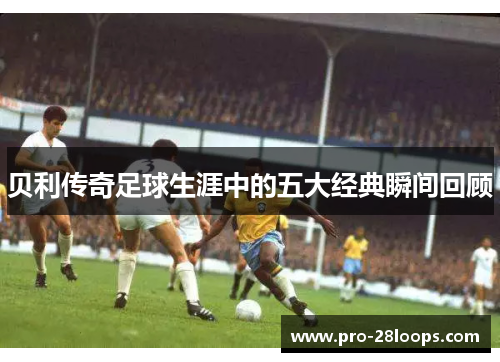 贝利传奇足球生涯中的五大经典瞬间回顾 贝利传奇足球生涯中的五大经典瞬间回顾