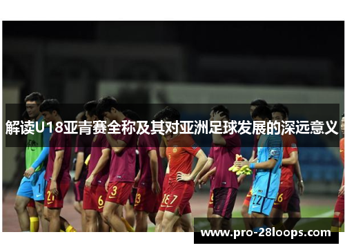 解读U18亚青赛全称及其对亚洲足球发展的深远意义